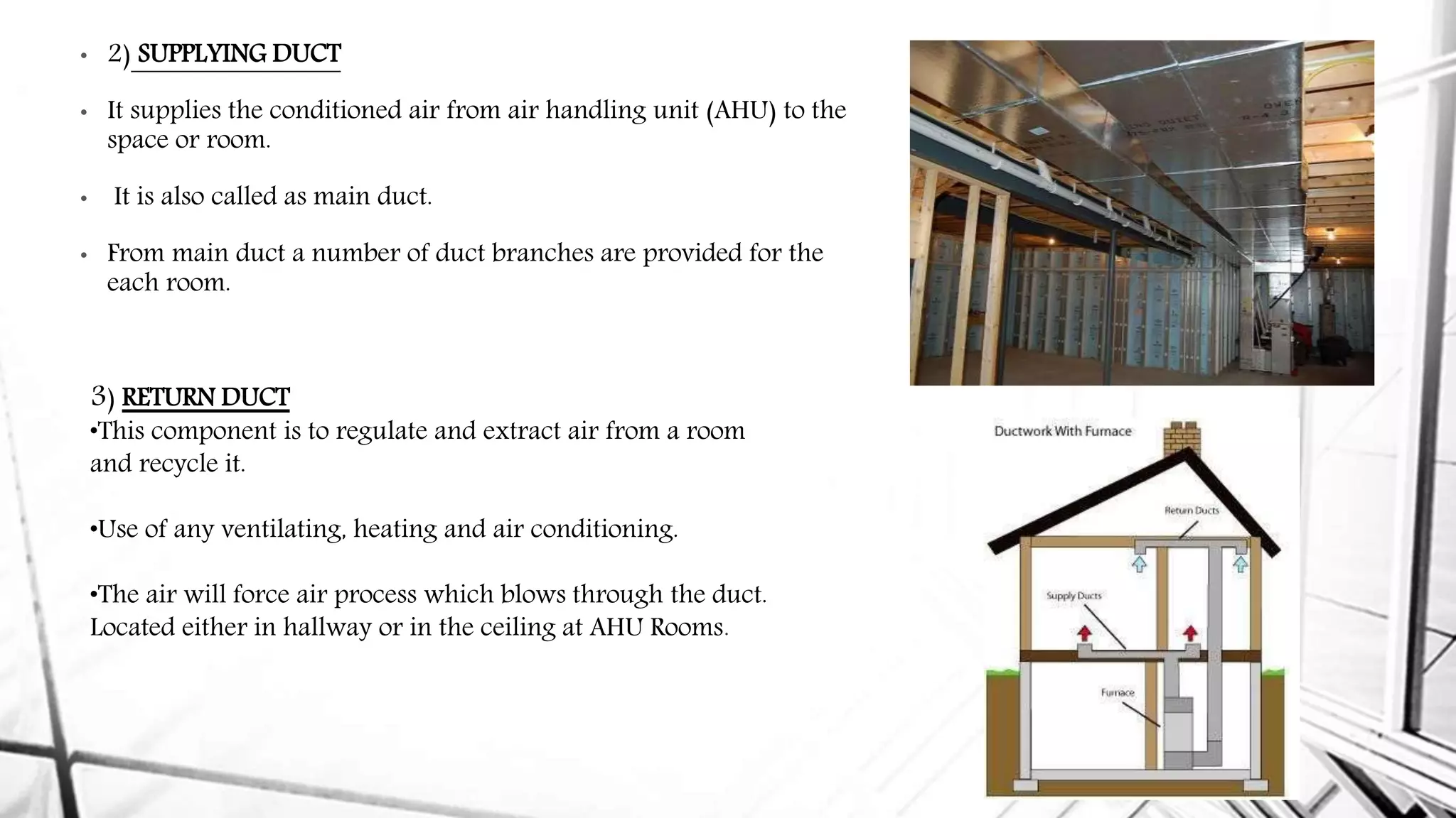 • 2) SUPPLYING DUCT
• It supplies the conditioned air from air handling unit (AHU) to the
space or room.
• It is also called as main duct.
• From main duct a number of duct branches are provided for the
each room.
3) RETURN DUCT
•This component is to regulate and extract air from a room
and recycle it.
•Use of any ventilating, heating and air conditioning.
•The air will force air process which blows through the duct.
Located either in hallway or in the ceiling at AHU Rooms.
 