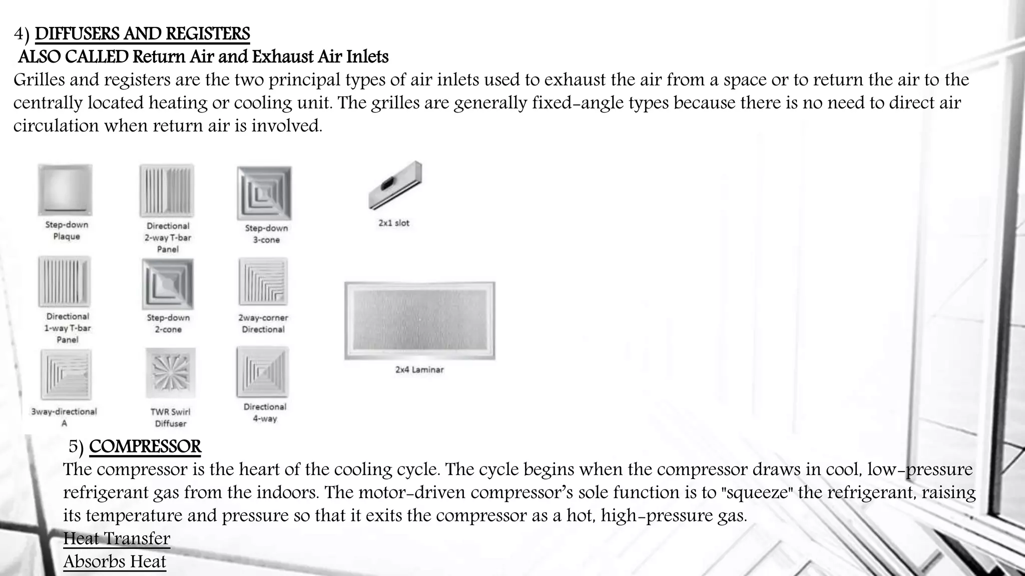 4) DIFFUSERS AND REGISTERS
ALSO CALLED Return Air and Exhaust Air Inlets
Grilles and registers are the two principal types of air inlets used to exhaust the air from a space or to return the air to the
centrally located heating or cooling unit. The grilles are generally fixed-angle types because there is no need to direct air
circulation when return air is involved.
5) COMPRESSOR
The compressor is the heart of the cooling cycle. The cycle begins when the compressor draws in cool, low-pressure
refrigerant gas from the indoors. The motor-driven compressor’s sole function is to "squeeze" the refrigerant, raising
its temperature and pressure so that it exits the compressor as a hot, high-pressure gas.
Heat Transfer
Absorbs Heat
 