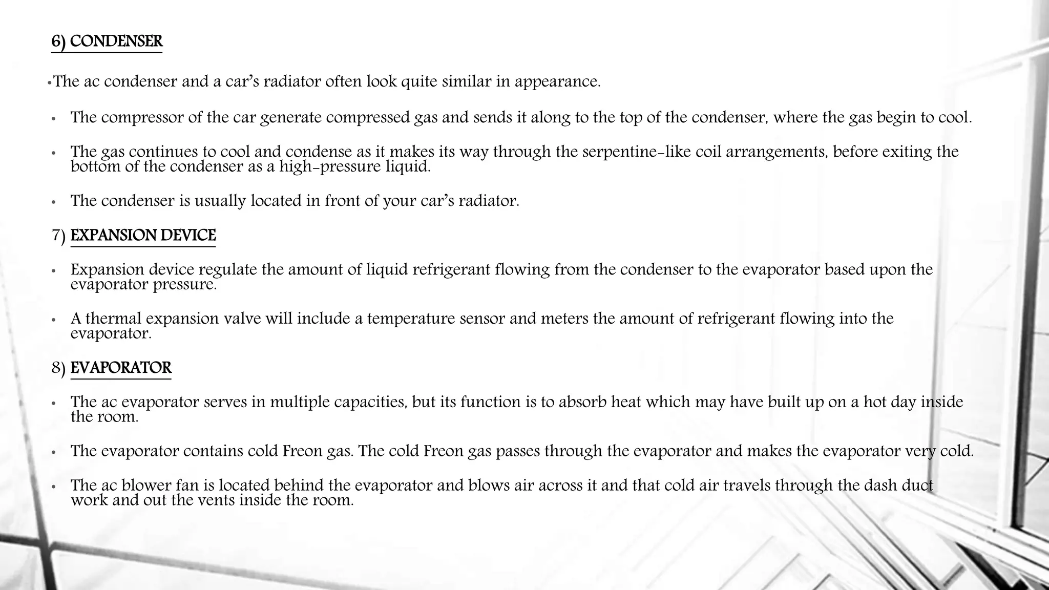 6) CONDENSER
•The ac condenser and a car’s radiator often look quite similar in appearance.
• The compressor of the car generate compressed gas and sends it along to the top of the condenser, where the gas begin to cool.
• The gas continues to cool and condense as it makes its way through the serpentine-like coil arrangements, before exiting the
bottom of the condenser as a high-pressure liquid.
• The condenser is usually located in front of your car’s radiator.
7) EXPANSION DEVICE
• Expansion device regulate the amount of liquid refrigerant flowing from the condenser to the evaporator based upon the
evaporator pressure.
• A thermal expansion valve will include a temperature sensor and meters the amount of refrigerant flowing into the
evaporator.
8) EVAPORATOR
• The ac evaporator serves in multiple capacities, but its function is to absorb heat which may have built up on a hot day inside
the room.
• The evaporator contains cold Freon gas. The cold Freon gas passes through the evaporator and makes the evaporator very cold.
• The ac blower fan is located behind the evaporator and blows air across it and that cold air travels through the dash duct
work and out the vents inside the room.
 