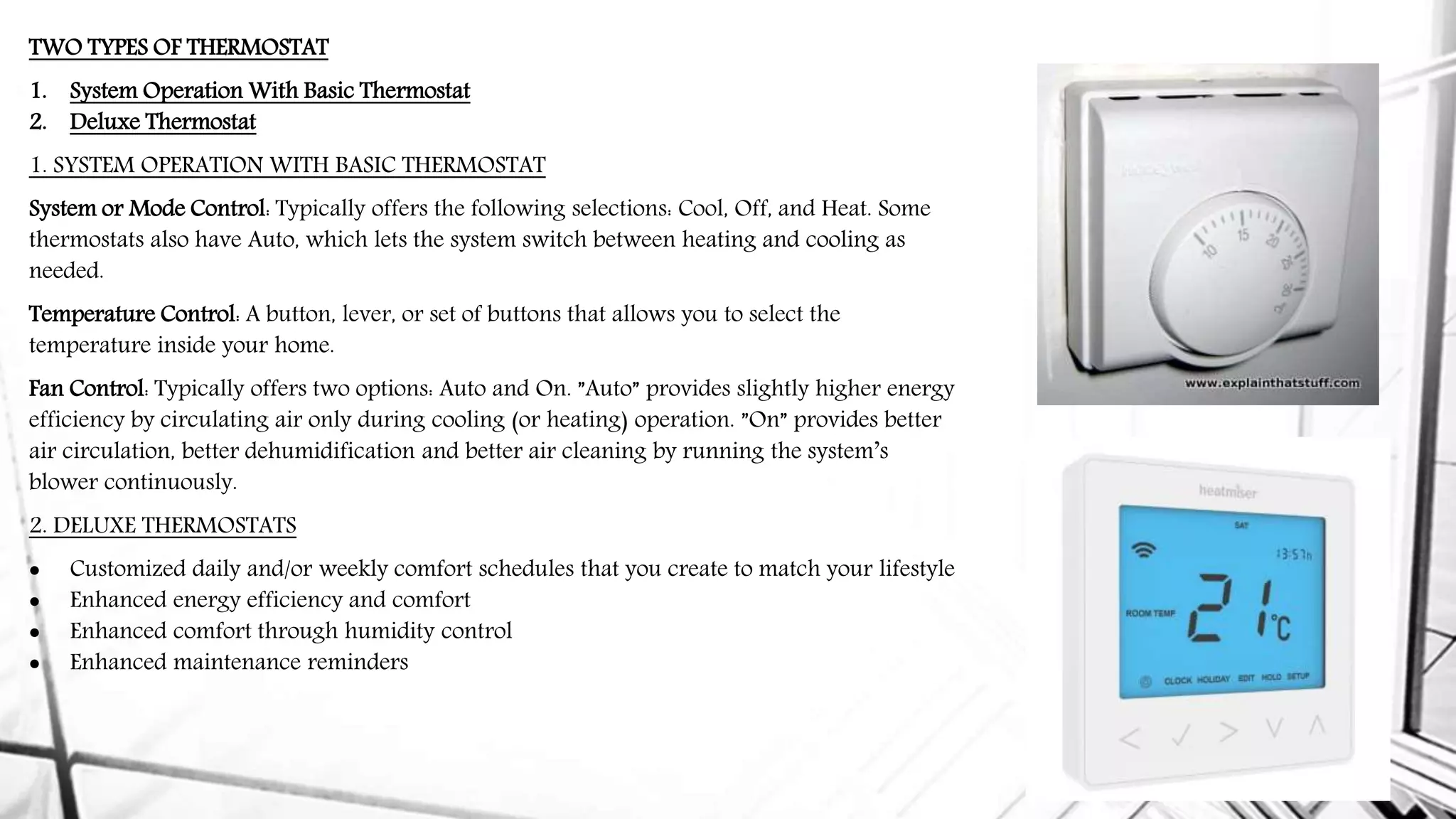 TWO TYPES OF THERMOSTAT
1. System Operation With Basic Thermostat
2. Deluxe Thermostat
1. SYSTEM OPERATION WITH BASIC THERMOSTAT
System or Mode Control: Typically offers the following selections: Cool, Off, and Heat. Some
thermostats also have Auto, which lets the system switch between heating and cooling as
needed.
Temperature Control: A button, lever, or set of buttons that allows you to select the
temperature inside your home.
Fan Control: Typically offers two options: Auto and On. ”Auto” provides slightly higher energy
efficiency by circulating air only during cooling (or heating) operation. ”On” provides better
air circulation, better dehumidification and better air cleaning by running the system’s
blower continuously.
2. DELUXE THERMOSTATS
 Customized daily and/or weekly comfort schedules that you create to match your lifestyle
 Enhanced energy efficiency and comfort
 Enhanced comfort through humidity control
 Enhanced maintenance reminders
 