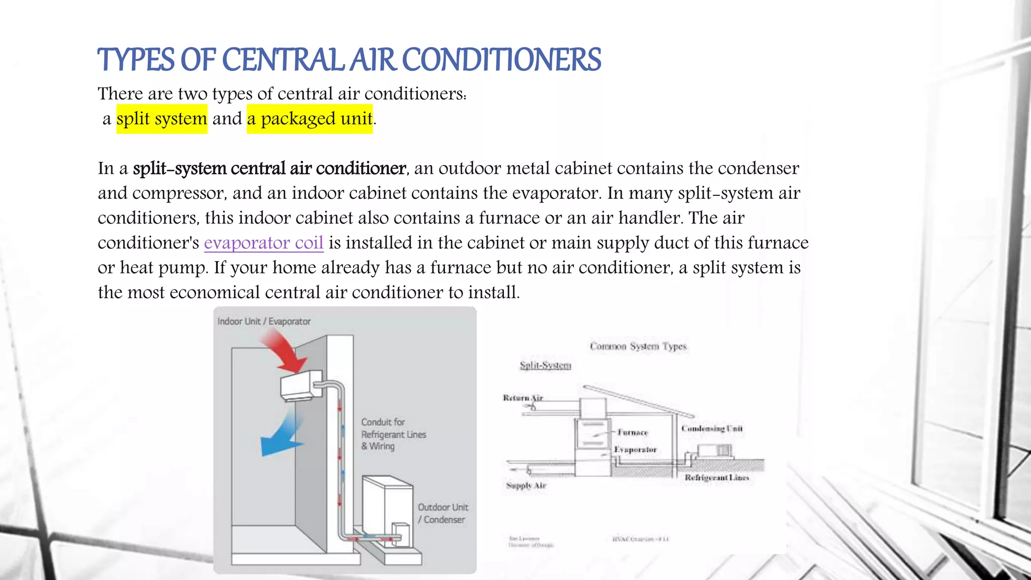 TYPES OF CENTRALAIR CONDITIONERS
There are two types of central air conditioners:
a split system and a packaged unit.
In a split-system central air conditioner, an outdoor metal cabinet contains the condenser
and compressor, and an indoor cabinet contains the evaporator. In many split-system air
conditioners, this indoor cabinet also contains a furnace or an air handler. The air
conditioner's evaporator coil is installed in the cabinet or main supply duct of this furnace
or heat pump. If your home already has a furnace but no air conditioner, a split system is
the most economical central air conditioner to install.
 