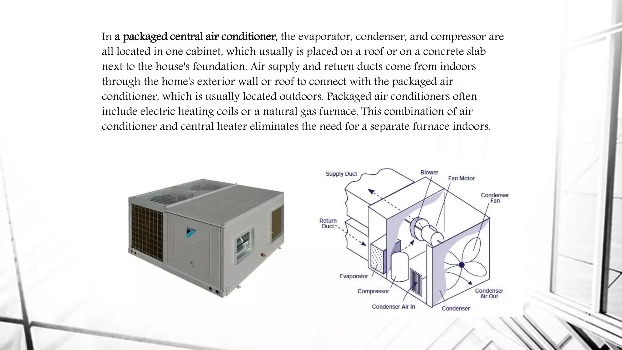 In a packaged central air conditioner, the evaporator, condenser, and compressor are
all located in one cabinet, which usually is placed on a roof or on a concrete slab
next to the house's foundation. Air supply and return ducts come from indoors
through the home's exterior wall or roof to connect with the packaged air
conditioner, which is usually located outdoors. Packaged air conditioners often
include electric heating coils or a natural gas furnace. This combination of air
conditioner and central heater eliminates the need for a separate furnace indoors.
 
