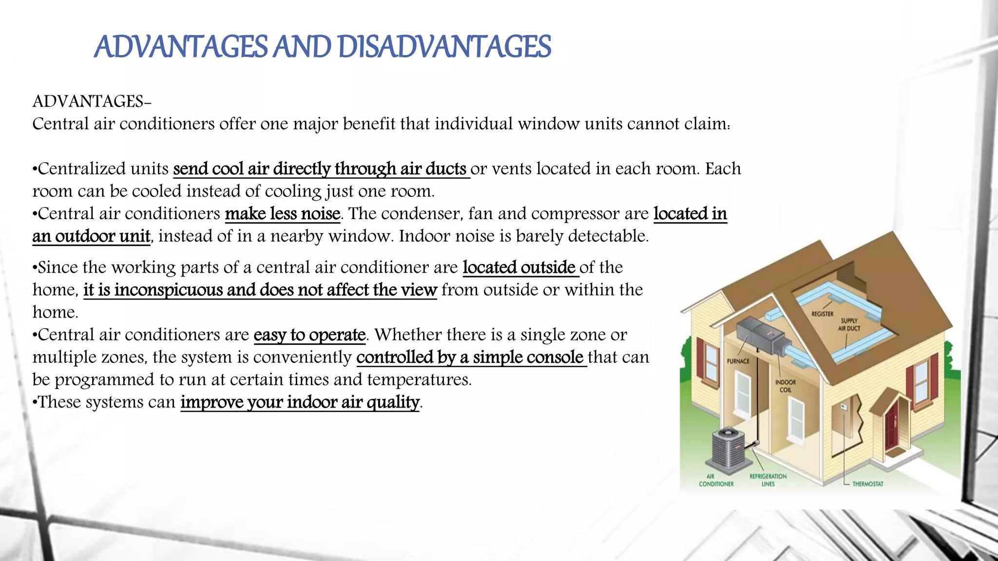 ADVANTAGES ANDDISADVANTAGES
ADVANTAGES-
Central air conditioners offer one major benefit that individual window units cannot claim:
•Centralized units send cool air directly through air ducts or vents located in each room. Each
room can be cooled instead of cooling just one room.
•Central air conditioners make less noise. The condenser, fan and compressor are located in
an outdoor unit, instead of in a nearby window. Indoor noise is barely detectable.
•Since the working parts of a central air conditioner are located outside of the
home, it is inconspicuous and does not affect the view from outside or within the
home.
•Central air conditioners are easy to operate. Whether there is a single zone or
multiple zones, the system is conveniently controlled by a simple console that can
be programmed to run at certain times and temperatures.
•These systems can improve your indoor air quality.
 