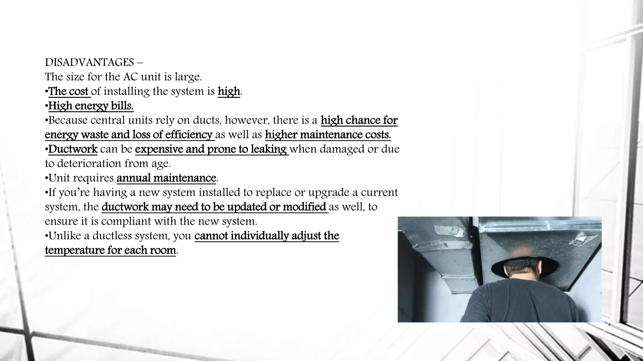 DISADVANTAGES –
The size for the AC unit is large.
•The cost of installing the system is high.
•High energy bills.
•Because central units rely on ducts, however, there is a high chance for
energy waste and loss of efficiency as well as higher maintenance costs.
•Ductwork can be expensive and prone to leaking when damaged or due
to deterioration from age.
•Unit requires annual maintenance.
•If you’re having a new system installed to replace or upgrade a current
system, the ductwork may need to be updated or modified as well, to
ensure it is compliant with the new system.
•Unlike a ductless system, you cannot individually adjust the
temperature for each room.
 