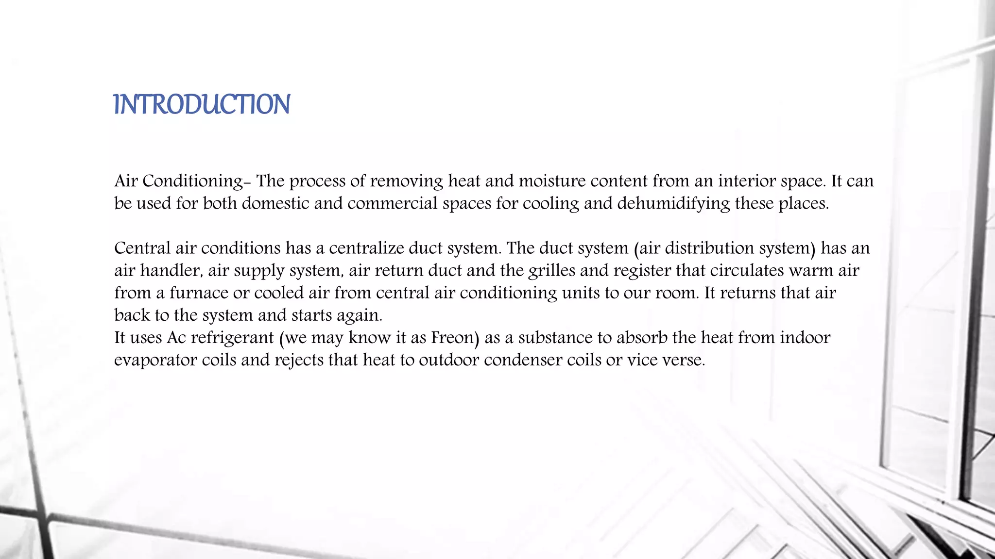 INTRODUCTION
Air Conditioning- The process of removing heat and moisture content from an interior space. It can
be used for both domestic and commercial spaces for cooling and dehumidifying these places.
Central air conditions has a centralize duct system. The duct system (air distribution system) has an
air handler, air supply system, air return duct and the grilles and register that circulates warm air
from a furnace or cooled air from central air conditioning units to our room. It returns that air
back to the system and starts again.
It uses Ac refrigerant (we may know it as Freon) as a substance to absorb the heat from indoor
evaporator coils and rejects that heat to outdoor condenser coils or vice verse.
 