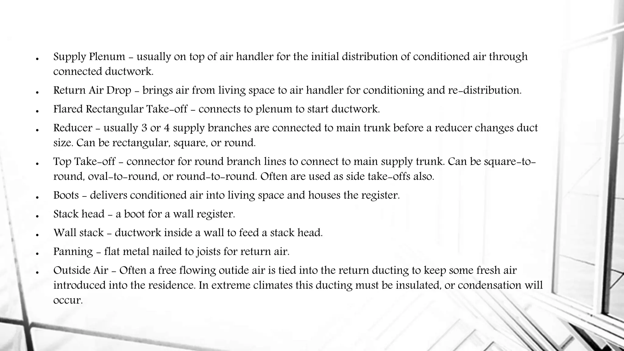  Supply Plenum - usually on top of air handler for the initial distribution of conditioned air through
connected ductwork.
 Return Air Drop - brings air from living space to air handler for conditioning and re-distribution.
 Flared Rectangular Take-off - connects to plenum to start ductwork.
 Reducer - usually 3 or 4 supply branches are connected to main trunk before a reducer changes duct
size. Can be rectangular, square, or round.
 Top Take-off - connector for round branch lines to connect to main supply trunk. Can be square-to-
round, oval-to-round, or round-to-round. Often are used as side take-offs also.
 Boots - delivers conditioned air into living space and houses the register.
 Stack head - a boot for a wall register.
 Wall stack - ductwork inside a wall to feed a stack head.
 Panning - flat metal nailed to joists for return air.
 Outside Air - Often a free flowing outide air is tied into the return ducting to keep some fresh air
introduced into the residence. In extreme climates this ducting must be insulated, or condensation will
occur.
 