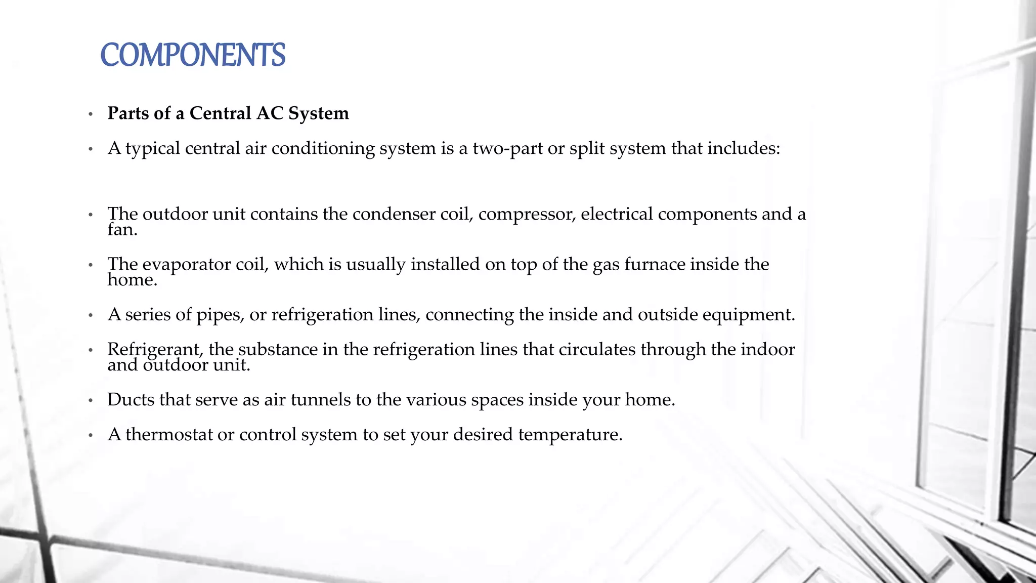 COMPONENTS
• Parts of a Central AC System
• A typical central air conditioning system is a two-part or split system that includes:
• The outdoor unit contains the condenser coil, compressor, electrical components and a
fan.
• The evaporator coil, which is usually installed on top of the gas furnace inside the
home.
• A series of pipes, or refrigeration lines, connecting the inside and outside equipment.
• Refrigerant, the substance in the refrigeration lines that circulates through the indoor
and outdoor unit.
• Ducts that serve as air tunnels to the various spaces inside your home.
• A thermostat or control system to set your desired temperature.
 