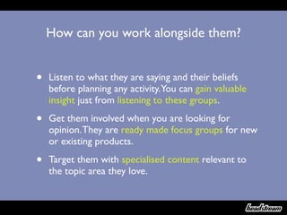 How can you work alongside them?


•   Listen to what they are saying and their beliefs
    before planning any activity.You can gain valuable
    insight just from listening to these groups.

•   Get them involved when you are looking for
    opinion. They are ready made focus groups for new
    or existing products.

•   Target them with specialised content relevant to
    the topic area they love.
 