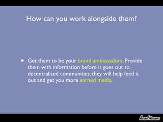 How can you work alongside them?




•   Get them to be your brand ambassadors. Provide
    them with information before it goes out to
    decentralised communities, they will help feed it
    out and get you more earned media.
 