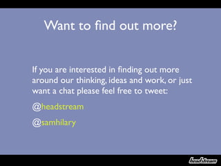 Want to ﬁnd out more?


If you are interested in ﬁnding out more
around our thinking, ideas and work, or just
want a chat please feel free to tweet:
@headstream
@samhilary
 