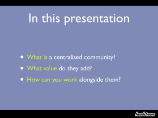 In this presentation

• What is a centralised community?
• What value do they add?
• How can you work alongside them?
 
