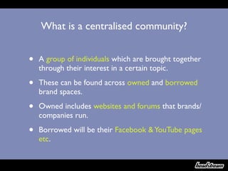 What is a centralised community?


•   A group of individuals which are brought together
    through their interest in a certain topic.

•   These can be found across owned and borrowed
    brand spaces.

•   Owned includes websites and forums that brands/
    companies run.

•   Borrowed will be their Facebook & YouTube pages
    etc.
 