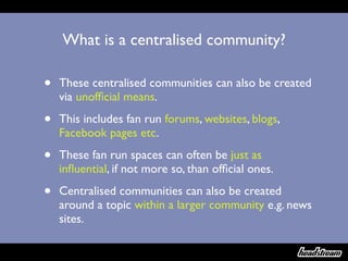 What is a centralised community?

•   These centralised communities can also be created
    via unofﬁcial means.

•   This includes fan run forums, websites, blogs,
    Facebook pages etc.

•   These fan run spaces can often be just as
    inﬂuential, if not more so, than ofﬁcial ones.

•   Centralised communities can also be created
    around a topic within a larger community e.g. news
    sites.
 