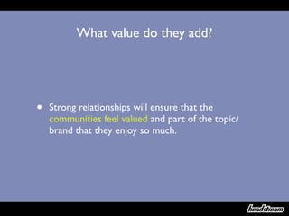 What value do they add?




•   Strong relationships will ensure that the
    communities feel valued and part of the topic/
    brand that they enjoy so much.
 