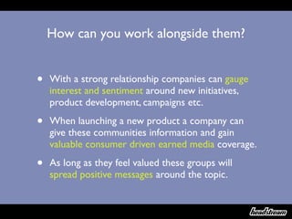 How can you work alongside them?


•   With a strong relationship companies can gauge
    interest and sentiment around new initiatives,
    product development, campaigns etc.

•   When launching a new product a company can
    give these communities information and gain
    valuable consumer driven earned media coverage.

•   As long as they feel valued these groups will
    spread positive messages around the topic.
 