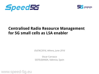 EUCNC2016, Athens, June 2016
Oscar Carrasco
SISTELBANDA, Valencia, Spain
Centralised Radio Resource Management
for 5G small cells as LSA enabler
www.speed-5g.eu
 