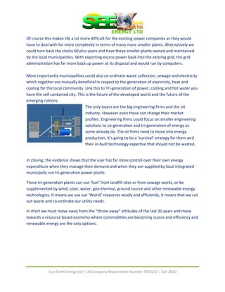  
Of course this makes life a lot more difficult for the existing power companies as they would 
have to deal with far more complexity in terms of many more smaller plants. Alternatively we 
could turn back the clocks 60 plus years and have these smaller plants owned and maintained 
by the local municipalities. With exporting excess power back into the existing grid, the grid 
administration has far more back up power at its disposal and would run by computers. 
 
More importantly municipalities could also co‐ordinate waste collection, sewage and electricity 
which together are mutually beneficial in respect to the generation of electricity, heat and 
cooling for the local community. Link this to Tri‐generation of power, cooling and hot water you 
have the self contained city. This is the future of the developed world and the future of the 
emerging nations. 
                                   The only losers are the big engineering firms and the oil 
                                   industry. However even these can change their market 
                                  profiles. Engineering firms could focus on smaller engineering 
                                  solutions to co‐generation and tri‐generation of energy as 
                                  some already do. The oil firms need to move into energy 
                                  production, it’s going to be a ‘survival’ strategy for them an d 
                                  their in‐built technology expertise that should no t be wasted. 
 

In closing, the evidence shows that the user has far more control over their own energy 
expenditure when they manage their demand and when they are supplied by local integrated 
municipally run tri‐generation power plants. 

These tri‐generation plants can use ‘fuel’ from landfill sites or from sewage works, or be 
supplemented by wind, solar, water, geo‐thermal, ground source and other renewable energy 
technologies. It means we use our ‘World’ resources wisely and efficiently, it means that we cut 
out waste and co‐ordinate our utility needs. 

In short we must move away from the “throw away” attitudes of the last 30 years and move 
towards a resource based economy where commodities are becoming scarce and efficiency and 
renewable energy are the only options. 




            Sun Earth Energy Ltd | UK Company Registration Number 7056241 | Feb 2010 
 
 