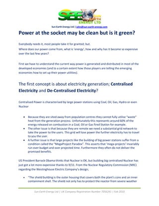  
                           Sun Earth Energy Ltd | john@sun‐earth‐energy.com 

Power at the socket may be clean but is it green? 
 
Everybody needs it, most people take it for granted; but. 
Where does our power come from, what is ‘energy’, how and why has it become so expensive 
over the last few years? 
 
First we have to understand the current way power is generated and distributed in most of the 
developed economies (and to a certain extent how those players are telling the emerging 
economies how to set up their power utilities). 
 

The first concept is about electricity generation; Centralised 
Electricity and De‐Centralised Electricity? 
 
Centralised Power is characterised by large power stations using Coal, Oil, Gas, Hydro or even 
Nuclear 
 
    •   Because they are sited away from population centres they cannot fully utilise “waste” 
        heat from the generation process. Unfortunately this represents around 60% of the 
        energy released on combustion in a Coal, Oil or Gas fired Station for example.  
    •   The other issue is that because they are remote we need a substantial grid network to 
        take the power to the users. This grid will lose power the further electricity has to travel 
        to you the user. 
    •   A further issue is that large projects like the building of big power stations suffer from a 
        condition called the “MegaProject Paradox”. This asserts that ‘mega‐projects’ invariably 
        run over budget and over projected time. Furthermore they often do not deliver the 
        promised benefits. 
 
US President Barrack Obama thinks that Nuclear is OK, but building big centralised Nuclear has 
just got a lot more expensive thanks to 9/11. From the Nuclear Regulatory Commission (NRC) 
regarding the Westinghouse Electric Company's design; 

    •   "The shield building is the outer housing that covers both the plant's core and an inner 
        containment shell. The shield not only has to protect the reactor from severe weather 


             Sun Earth Energy Ltd | UK Company Registration Number 7056241 | Feb 2010 
 
 