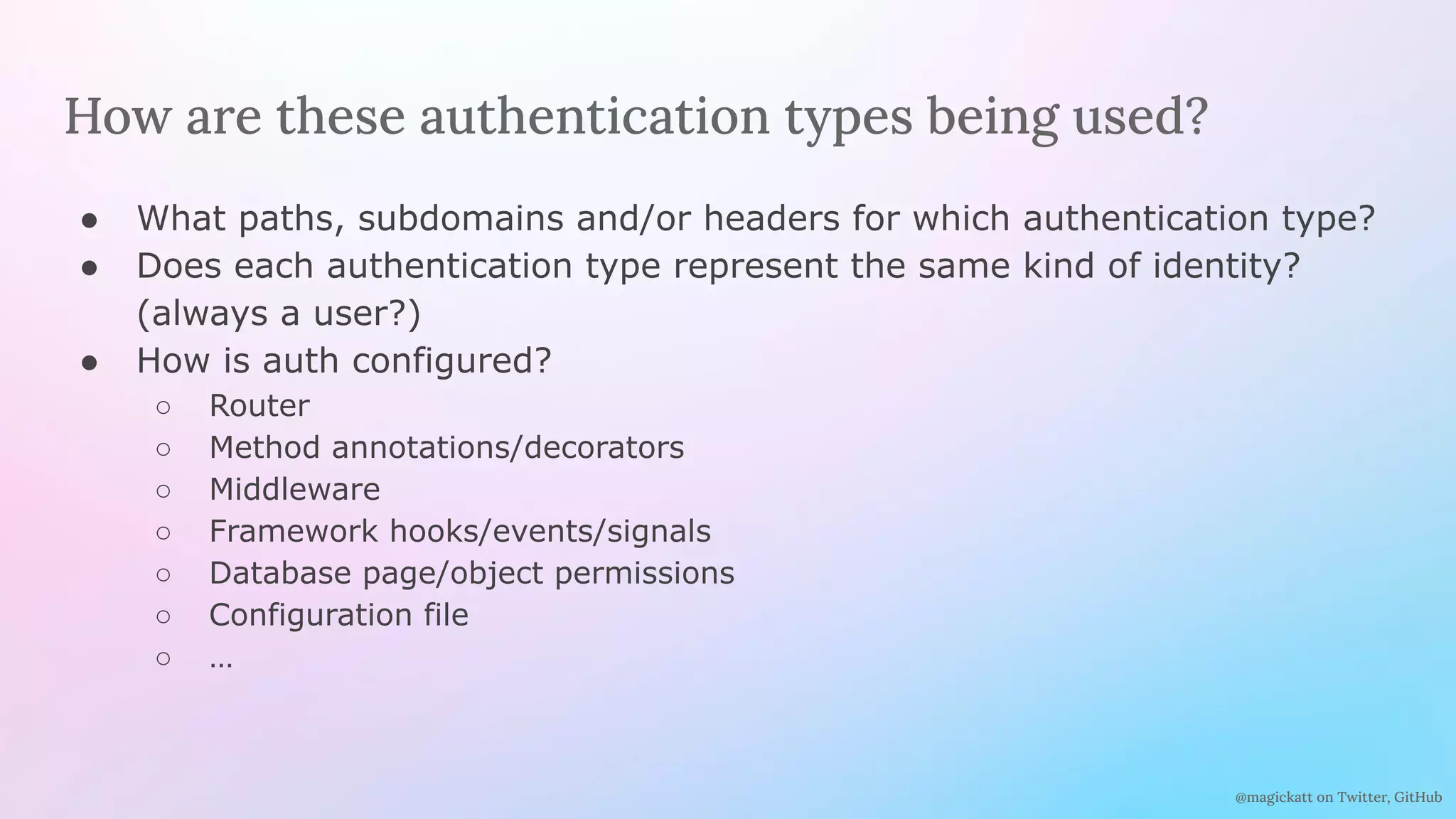 @magickatt on Twitter, GitHub
How are these authentication types being used?
● What paths, subdomains and/or headers for which authentication type?
● Does each authentication type represent the same kind of identity?
(always a user?)
● How is auth configured?
○ Router
○ Method annotations/decorators
○ Middleware
○ Framework hooks/events/signals
○ Database page/object permissions
○ Configuration file
○ …
 