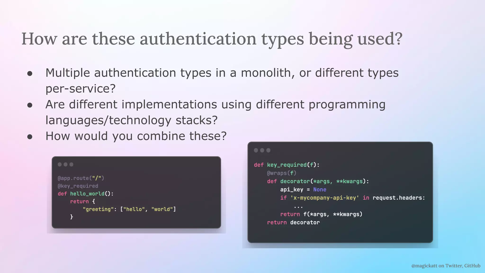@magickatt on Twitter, GitHub
How are these authentication types being used?
● Multiple authentication types in a monolith, or different types
per-service?
● Are different implementations using different programming
languages/technology stacks?
● How would you combine these?
 