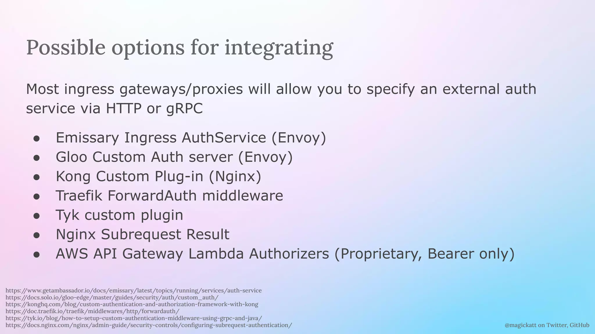 @magickatt on Twitter, GitHub
Possible options for integrating
Most ingress gateways/proxies will allow you to specify an external auth
service via HTTP or gRPC
● Emissary Ingress AuthService (Envoy)
● Gloo Custom Auth server (Envoy)
● Kong Custom Plug-in (Nginx)
● Traefik ForwardAuth middleware
● Tyk custom plugin
● Nginx Subrequest Result
● AWS API Gateway Lambda Authorizers (Proprietary, Bearer only)
https:/
/www.getambassador.io/docs/emissary/latest/topics/running/services/auth-service
https:/
/docs.solo.io/gloo-edge/master/guides/security/auth/custom_auth/
https:/
/konghq.com/blog/custom-authentication-and-authorization-framework-with-kong
https:/
/doc.traeﬁk.io/traeﬁk/middlewares/http/forwardauth/
https:/
/tyk.io/blog/how-to-setup-custom-authentication-middleware-using-grpc-and-java/
https:/
/docs.nginx.com/nginx/admin-guide/security-controls/conﬁguring-subrequest-authentication/
 