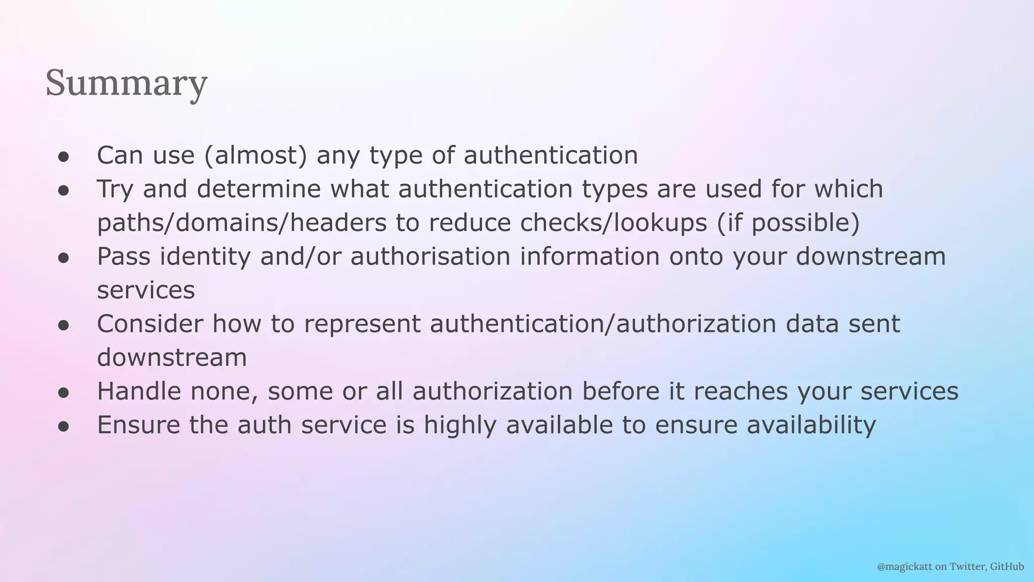 @magickatt on Twitter, GitHub
Summary
● Can use (almost) any type of authentication
● Try and determine what authentication types are used for which
paths/domains/headers to reduce checks/lookups (if possible)
● Pass identity and/or authorisation information onto your downstream
services
● Consider how to represent authentication/authorization data sent
downstream
● Handle none, some or all authorization before it reaches your services
● Ensure the auth service is highly available to ensure availability
 