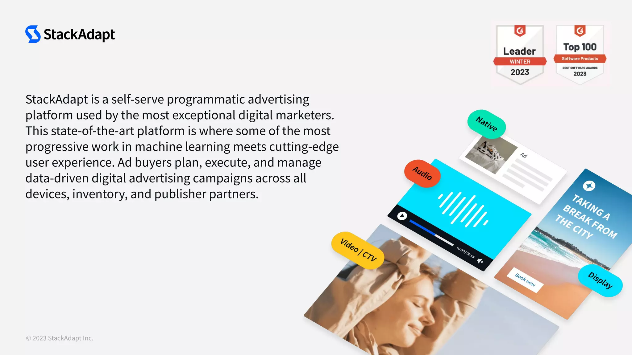 © 2023 StackAdapt Inc.
StackAdapt is a self-serve programmatic advertising
platform used by the most exceptional digital marketers.
This state-of-the-art platform is where some of the most
progressive work in machine learning meets cutting-edge
user experience. Ad buyers plan, execute, and manage
data-driven digital advertising campaigns across all
devices, inventory, and publisher partners.
 