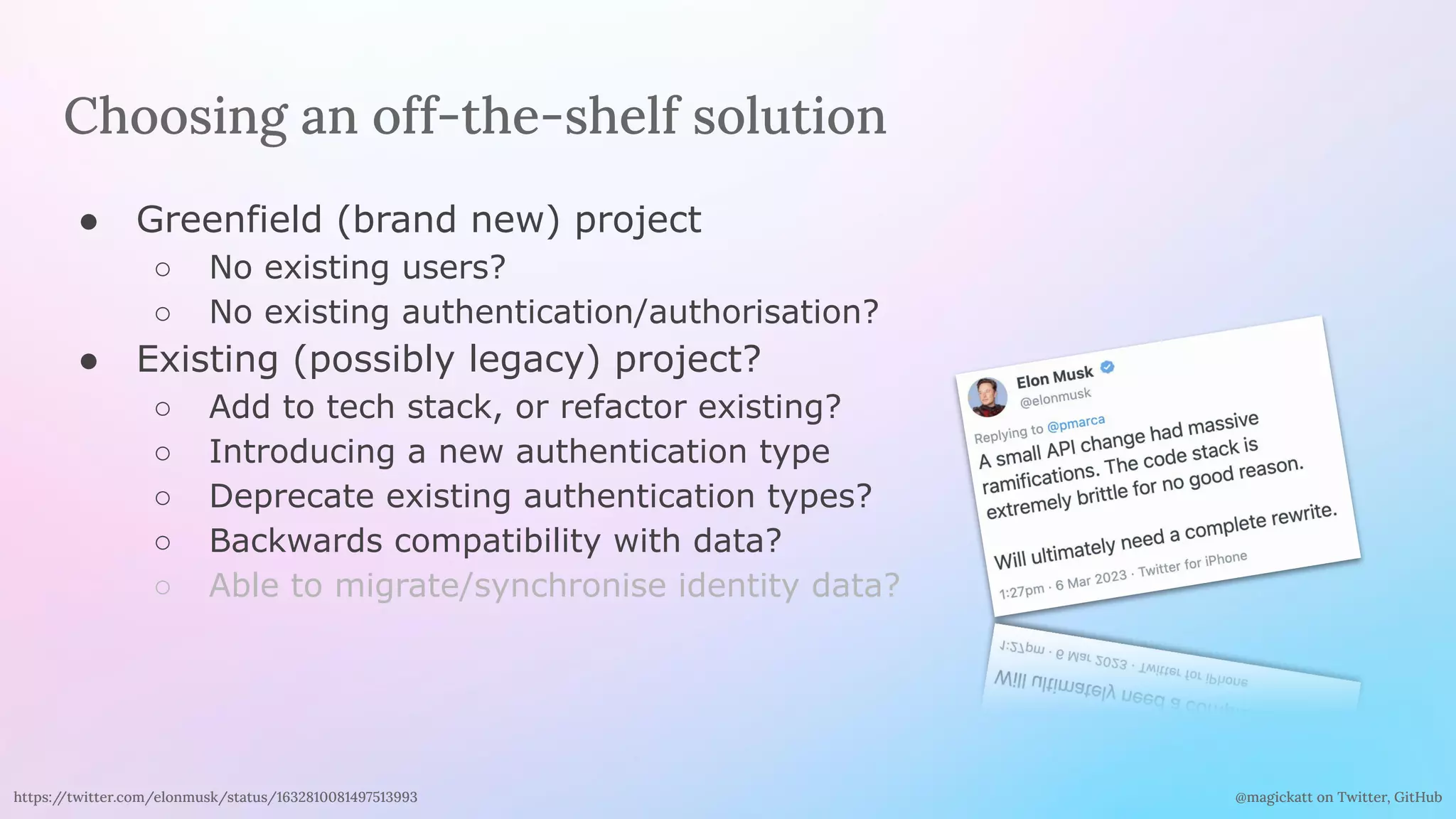 @magickatt on Twitter, GitHub
Choosing an off-the-shelf solution
● Greenfield (brand new) project
○ No existing users?
○ No existing authentication/authorisation?
● Existing (possibly legacy) project?
○ Add to tech stack, or refactor existing?
○ Introducing a new authentication type
○ Deprecate existing authentication types?
○ Backwards compatibility with data?
○ Able to migrate/synchronise identity data?
https:/
/twitter.com/elonmusk/status/1632810081497513993
 