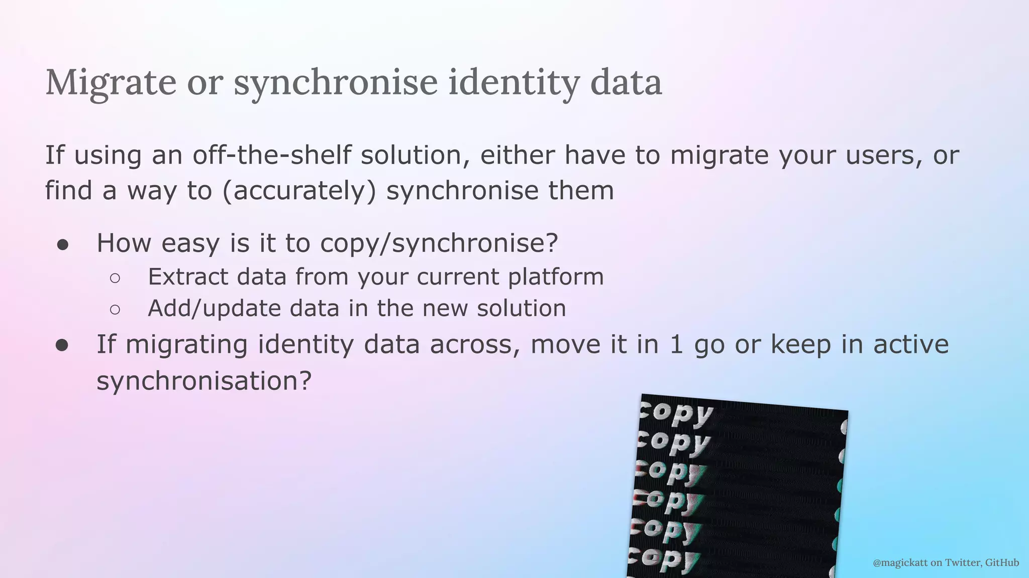 @magickatt on Twitter, GitHub
Migrate or synchronise identity data
If using an off-the-shelf solution, either have to migrate your users, or
find a way to (accurately) synchronise them
● How easy is it to copy/synchronise?
○ Extract data from your current platform
○ Add/update data in the new solution
● If migrating identity data across, move it in 1 go or keep in active
synchronisation?
 