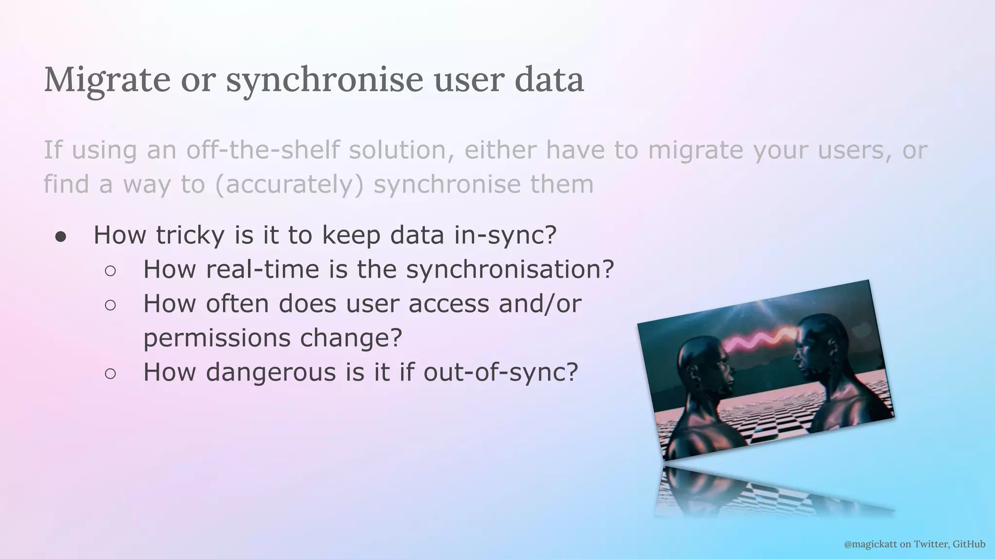 @magickatt on Twitter, GitHub
Migrate or synchronise user data
If using an off-the-shelf solution, either have to migrate your users, or
find a way to (accurately) synchronise them
● How tricky is it to keep data in-sync?
○ How real-time is the synchronisation?
○ How often does user access and/or
permissions change?
○ How dangerous is it if out-of-sync?
 
