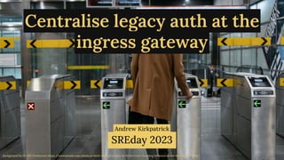 @magickatt on Twitter, GitHub
Background by M-ART Production https:/
/www.pexels.com/photo/a-back-view-of-a-man-in-brown-coat-standing-between-ticket-barriers-7252569/
Centralise legacy auth at the
ingress gateway
Andrew Kirkpatrick
SREday 2023
 
