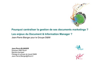 Pourquoi centraliser la gestion de ses documents marketings ?
Les enjeux du Document & Information Manager ?
Jean-Pierre Blanger pour le Groupe D&IM




Jean-Pierre BLANGER
Directeur R&D Ricoh
Membre Aproged
Pilotage du groupe de travail D&IM
Jean-Pierre.Blanger@Ricoh.fr
 