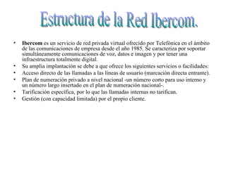Ibercom  es un servicio de red privada virtual ofrecido por Telefónica en el ámbito de las comunicaciones de empresa desde el año 1985. Se caracteriza por soportar simultáneamente comunicaciones de voz, datos e imagen y por tener una infraestructura totalmente digital.  Su amplia implantación se debe a que ofrece los siguientes servicios o facilidades:  Acceso directo de las llamadas a las líneas de usuario (marcación directa entrante).  Plan de numeración privado a nivel nacional -un número corto para uso interno y un número largo insertado en el plan de numeración nacional-.  Tarificación específica, por lo que las llamadas internas no tarifican.  Gestión (con capacidad limitada) por el propio cliente.  Estructura de la Red Ibercom. 