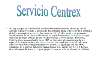 No hay equipos de conmutación reside en las instalaciones del cliente ya que el servicio es proporcionado y gestionado directamente desde el teléfono de la compañía de intercambio de sitio, con las líneas que se entregó a los locales, ya sea como individuo más de las líneas tradicionales de pares de cobre o  de multiplexación  por una serie de líneas a través de una sola fibra óptica Cobre o enlace.  En efecto, Centrex ofrece una emulación de un PBX de hardware, utilizando un software especial de programación en la  oficina central,  que puede ser personalizado para satisfacer las necesidades particulares del cliente.  Al igual que con una PBX, estaciones en el interior del grupo pueden llamar a los demás con 3, 4 o 5 dígitos, dependiendo de la forma en el gran grupo, en lugar de todo un número de teléfono.  Servicio Centrex 