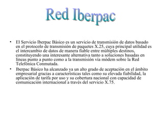 El Servicio Iberpac Básico es un servicio de transmisión de datos basado en el protocolo de transmisión de paquetes X.25, cuya principal utilidad es el intercambio de datos de manera fiable entre múltiples destinos, constituyendo una interesante alternativa tanto a soluciones basadas en líneas punto a punto como a la transmisión vía módem sobre la Red Telefónica Conmutada.  Iberpac Básico ha alcanzado ya un alto grado de aceptación en el ámbito empresarial gracias a características tales como su elevada fiabilidad, la aplicación de tarifa por uso y su cobertura nacional con capacidad de comunicación internacional a través del servicio X.75.  Red Iberpac 