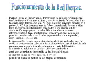 Iberpac Básico es un servicio de transmisión de datos apropiado para el intercambio de tráfico transaccional, transferencias de fondos, consultas a bases de datos, teleproceso, etc. Al igual que otros servicios basados en el protocolo X.25, es extremadamente fiable, garantizando la transmisión libre de errores entre terminales conectados a una misma red de conmutación de paquetes o a redes diferentes adecuadamente interconectadas. Ofrece múltiples facilidades y opciones de uso que permiten un adecuado control sobre aspectos tales como seguridad, distribución del tráfico, etc.  El acceso al Servicio se suministra a través de líneas dedicadas que van desde las dependencias del cliente hasta el nodo de acceso al Servicio más próximo, con la posibilidad de incluir, como parte del Servicio, equipamiento adicional en casa del cliente encaminado a:  establecer conexiones de respaldo de las líneas dedicadas  concentrar tráfico sobre el acceso al Servicio  permitir al cliente la gestión de sus propias conexiones  Funcionamiento de la Red Iberpac. 