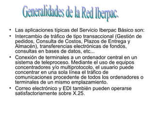 Las aplicaciones típicas del Servicio Iberpac Básico son:  Intercambio de tráfico de tipo transaccional (Gestión de pedidos, Consulta de Costos, Plazos de Entrega y Almacén), transferencias electrónicas de fondos, consultas en bases de datos, etc...  Conexión de terminales a un ordenador central en un sistema de teleproceso. Mediante el uso de equipos concentradores y/o multiprotocolo, el usuario puede concentrar en una sola línea el tráfico de comunicaciones procedente de todos los ordenadores o terminales de un mismo emplazamiento.  Correo electrónico y EDI también pueden operarse satisfactoriamente sobre X.25.  Generalidades de la Red Iberpac. 