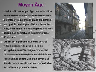 Moyen Âge
c’est à la fin du moyen âge que la fonction
commerciale devient prépondérante dans
le centre ville. La grande place du marché
occupait le centre géométrique de centre
ville, c’est un lieu de convergence des rues
principales constituées de commerces et
d’habitats.
Durant cette période plusieurs centres
villes se sont créés prés des voies
navigables pour l’échange commercial.
La marchandise remplace les divinités de
l’antiquité, le centre ville était devenu un
lieu de communication et de concentration
de différents types d’activités.
 