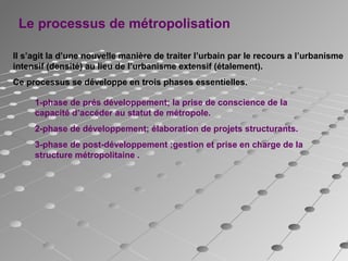 Le processus de métropolisation
Il s’agit la d’une nouvelle manière de traiter l’urbain par le recours a l’urbanisme
intensif (densité) au lieu de l’urbanisme extensif (étalement).
Ce processus se développe en trois phases essentielles.
1-phase de prés développement; la prise de conscience de la
capacité d’accéder au statut de métropole.
2-phase de développement; élaboration de projets structurants.
3-phase de post-développement ;gestion et prise en charge de la
structure métropolitaine .
 