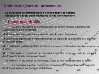 Notions majeurs du processus:
Le processus de métropolisation s’accompagne de notions
nécessaires a toute étude traitant de la ville contemporaine.
1-centre/centralité:
suite au processus de métropolisation, le centre véhicule désormais les
signes urbains de la métropole:
 Une fonction internationale capable de créer le grand événement.
 Des formes signifiantes à même d’envoyer les signes de la métropole et d’exprimer
un nouvelle image.
 La cohérence spatiale qu’il doit exprimer « le centre doit être articlé avec l’ensemble de
la ville ».
 La création d’une dynamique de centralité, il doit être un support ou le jeu matériel
des forces de la ville puisse s’accomplir
«le centre est un lieu exclusif de la centralité, ou tout au moins certaines partis du centre »
La centralité, étant un concept du processus de métropolisation, il engendre
des transformations sur l’espace architectural.
 