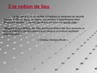 2-la notion de lieu
Le lieu est tout ce qui confère à l’habitant un sentiment de sécurité
émotive, il offre un appui, un repère, une situation d’appartenance étant
structuré et identifié. « Le concept de lieu est donc une faculté vitale ».
«Malgré tous leur défauts, les villes anciennes étaient des lieus auxquels on
pouvait s’identifier qui donnaient à leurs citoyens un profond sentiment
d’appartenance ».
« Christian Norberg Shultz »
 