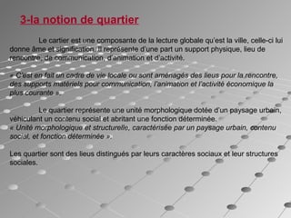 3-la notion de quartier
Le cartier est une composante de la lecture globale qu’est la ville, celle-ci lui
donne âme et signification. Il représente d’une part un support physique, lieu de
rencontre, de communication, d’animation et d’activité.
« C’est en fait un cadre de vie locale ou sont aménagés des lieus pour la rencontre,
des supports matériels pour communication, l’animation et l’activité économique la
plus courante ».
Le quartier représente une unité morphologique dotée d’un paysage urbain,
véhiculant un contenu social et abritant une fonction déterminée.
« Unité morphologique et structurelle, caractérisée par un paysage urbain, contenu
social, et fonction déterminée ».
Les quartier sont des lieus distingués par leurs caractères sociaux et leur structures
sociales.
 