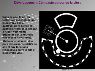 Dans ce cas, le noyau
historique est englobé par
le nouveau tissu,
quelquefois le centre est
asphyxier (cas de la casbah
d’Alger) voir même
grignoter par la nouvelle
ville (cas d’Alexandrie).
Cette extension est due
pour des raisons relatifs au
site et aux fonctions
respectives entre la cité et
la nouvelle ville.
Développement Compacte autour de la cité :
 