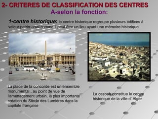 A-selon la fonction:
La place de la concorde est un ensemble
monumental , au point de vue de
l'aménagement urbain, la plus importante
création du Siècle des Lumières dans la
capitale française
La casbah constitue le centre
historique de la ville d’ Alger
1-centre historique: le centre historique regroupe plusieurs édifices à
valeur patrimonial comme il peut être un lieu ayant une mémoire historique
2- CRITERES DE CLASSIFICATION DES CENTRES2- CRITERES DE CLASSIFICATION DES CENTRES
 