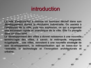 introductionintroduction
La ville d’aujourd’hui a connue un tournant décisif dans son
développement durant la révolution industrielle. On assista à
l’implosion de la ville, puis son explosion, ce qui a engendré
une extension rapide et anarchique de la ville. Elle l’a plongée
dans un chao total.
Le développement des villes a donné naissance à une nouvelle
terminologie des villes, à savoir, la métropole, mégapole,
mégalopole… ces villes, renvoient à une nouvelle stratégie de
son développement, la métropolisation qui se base sur la
centralité, la technologie et l’innovation architecturale et
urbaine.
 