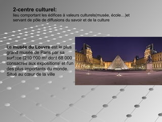 2-centre culturel: 
lieu comportant les édifices à valeurs culturels(musée, école…)et
servant de pôle de diffusions du savoir et de la culture
Le musée du Louvre est le plus
grand musée de Paris par sa
surface (210 000 m2
dont 68 000
consacrés aux expositions[
et l'un
des plus importants du monde.
Situé au cœur de la ville
 