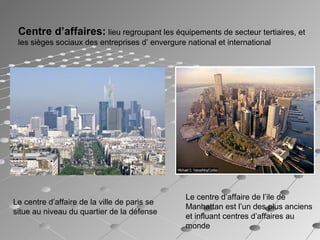 Centre d’affaires: lieu regroupant les équipements de secteur tertiaires, et
les sièges sociaux des entreprises d’ envergure national et international
Le centre d’affaire de la ville de paris se
situe au niveau du quartier de la défense
Le centre d’affaire de l’ile de
Manhattan est l’un des plus anciens
et influant centres d’affaires au
monde
 