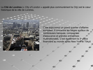 La Cité de Londres (« City of London » appelé plus communément la City) est le cœur
historique de la ville de Londres,
C'est aujourd'hui un grand quartier d'affaires
européen. Il concentre les sièges sociaux de
nombreuses banques, compagnies
d'assurance et grandes entreprises
multinationales. C'est également la 3e
place
financière au monde après New York et Tōkyō
 