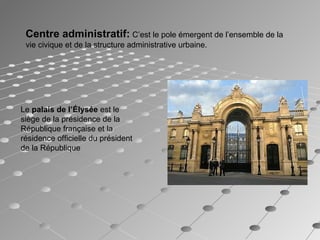 Centre administratif: C’est le pole émergent de l’ensemble de la
vie civique et de la structure administrative urbaine.
Le palais de l’Élysée est le
siège de la présidence de la
République française et la
résidence officielle du président
de la République
 