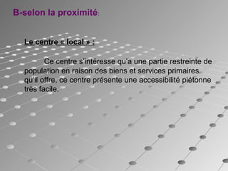 Le centre « local » :
Ce centre s’intéresse qu’a une partie restreinte de
population en raison des biens et services primaires
qu’il offre, ce centre présente une accessibilité piétonne
très facile.
B-selon la proximité:
 